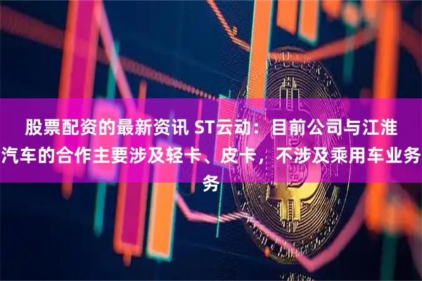 股票配资的最新资讯 ST云动：目前公司与江淮汽车的合作主要涉及轻卡、皮卡，不涉及乘用车业务