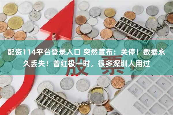 配资114平台登录入口 突然宣布：关停！数据永久丢失！曾红极一时，很多深圳人用过