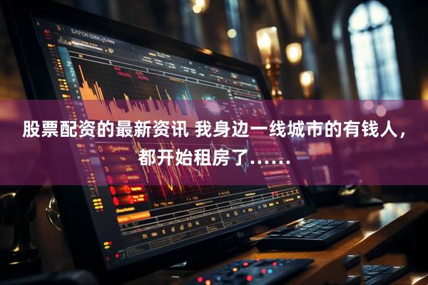 股票配资的最新资讯 我身边一线城市的有钱人，都开始租房了……