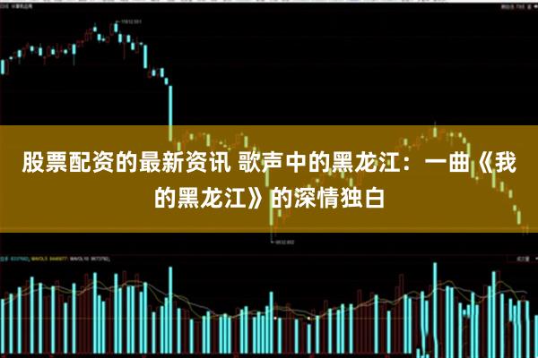 股票配资的最新资讯 歌声中的黑龙江：一曲《我的黑龙江》的深情独白