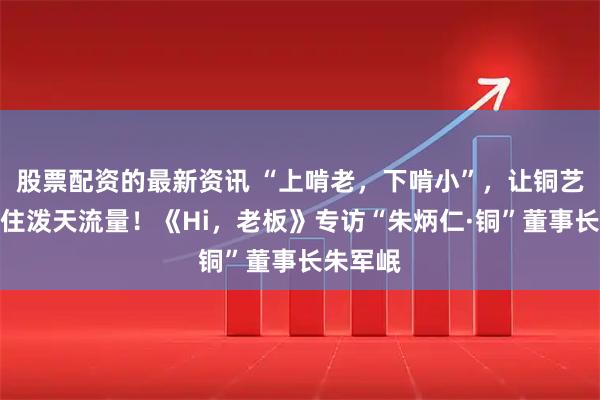 股票配资的最新资讯 “上啃老，下啃小”，让铜艺文创接住泼天流量！《Hi，老板》专访“朱炳仁·铜”董事长朱军岷
