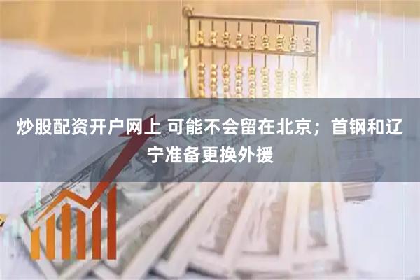 炒股配资开户网上 可能不会留在北京;首钢和辽宁准备更换外援
