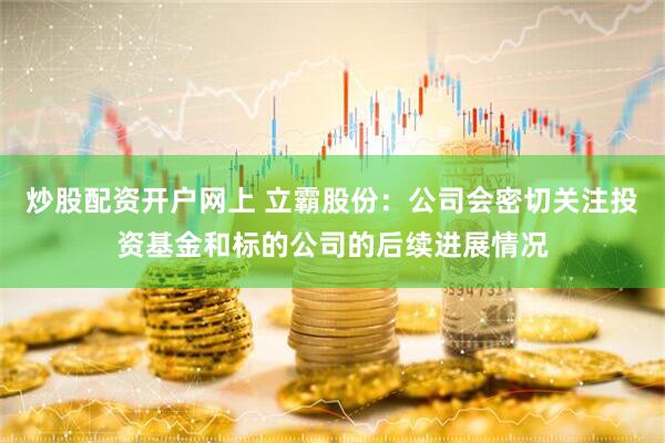 炒股配资开户网上 立霸股份：公司会密切关注投资基金和标的公司的后续进展情况