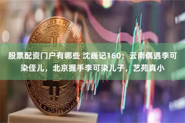 股票配资门户有哪些 沈巍记160：云南偶遇李可染侄儿，北京握手李可染儿子，艺苑真小