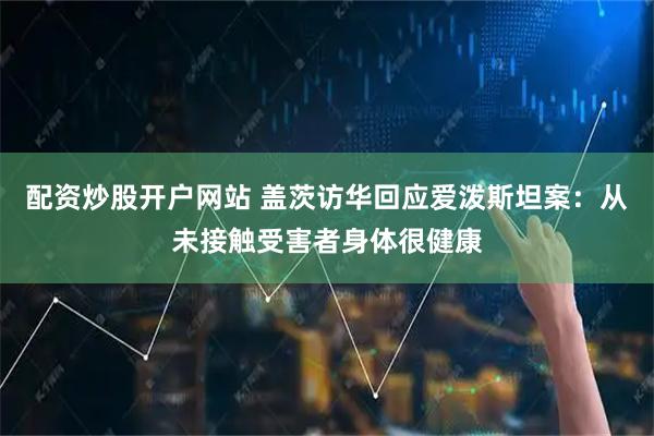 配资炒股开户网站 盖茨访华回应爱泼斯坦案：从未接触受害者身体很健康