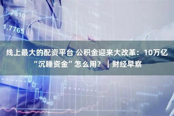 线上最大的配资平台 公积金迎来大改革：10万亿“沉睡资金”怎么用？｜财经早察