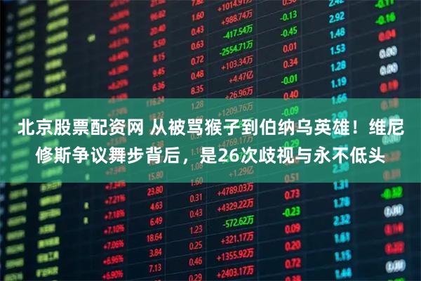 北京股票配资网 从被骂猴子到伯纳乌英雄!维尼修斯争议舞步背后,是26次歧视与永不低头