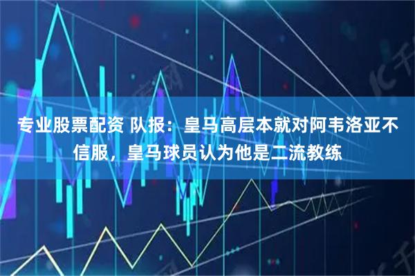 专业股票配资 队报：皇马高层本就对阿韦洛亚不信服，皇马球员认为他是二流教练