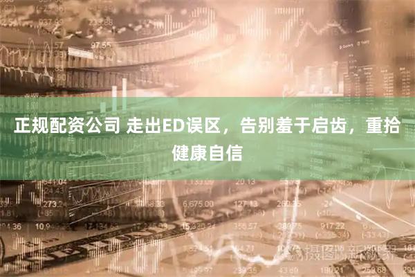 正规配资公司 走出ED误区，告别羞于启齿，重拾健康自信