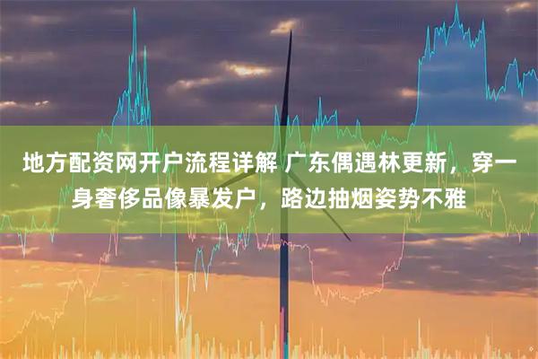 地方配资网开户流程详解 广东偶遇林更新，穿一身奢侈品像暴发户，路边抽烟姿势不雅