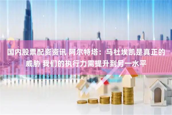 国内股票配资资讯 阿尔特塔：马杜埃凯是真正的威胁 我们的执行力需提升到另一水平