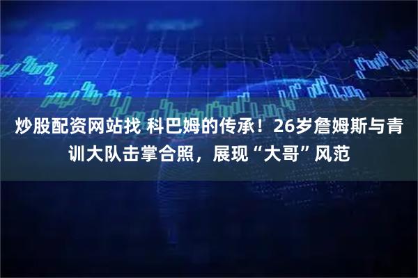 炒股配资网站找 科巴姆的传承！26岁詹姆斯与青训大队击掌合照，展现“大哥”风范