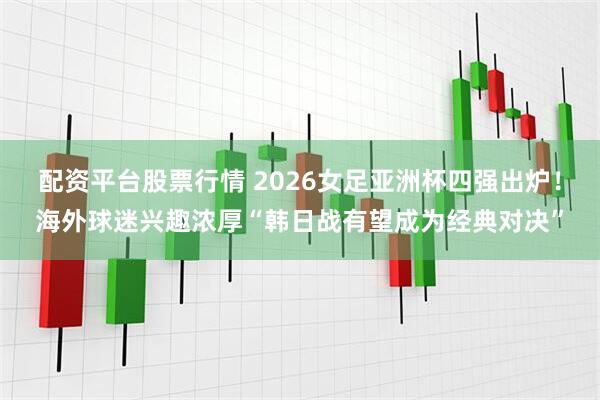 配资平台股票行情 2026女足亚洲杯四强出炉！海外球迷兴趣浓厚“韩日战有望成为经典对决”