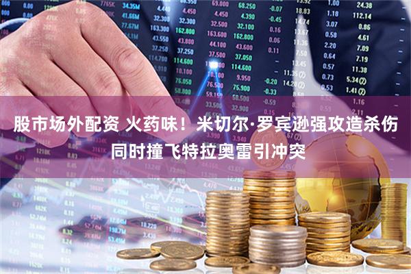 股市场外配资 火药味！米切尔·罗宾逊强攻造杀伤 同时撞飞特拉奥雷引冲突