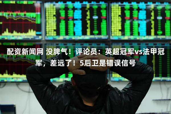 配资新闻网 没脾气！评论员：英超冠军vs法甲冠军，差远了！5后卫是错误信号