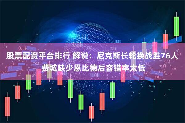 股票配资平台排行 解说：尼克斯长轮换战胜76人 费城缺少恩比德后容错率太低