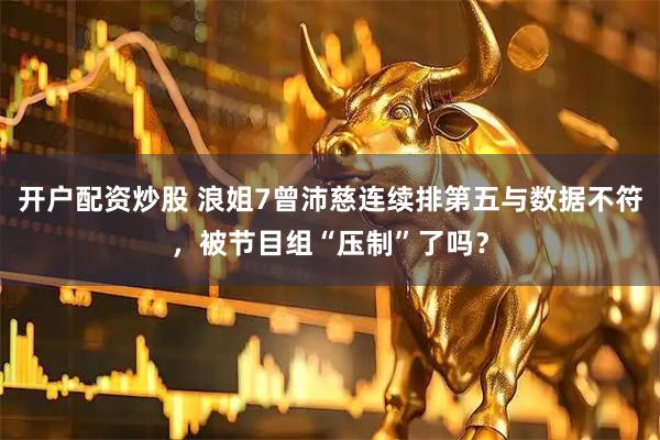 开户配资炒股 浪姐7曾沛慈连续排第五与数据不符，被节目组“压制”了吗？
